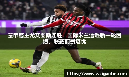 意甲霸主尤文图斯连胜，国际米兰遭遇新一轮困境，联赛前景堪忧